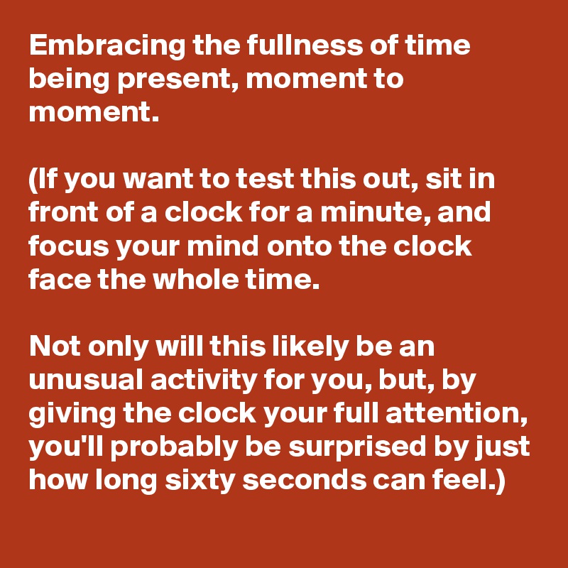 Embracing the fullness of time  being present, moment to moment.

(If you want to test this out, sit in front of a clock for a minute, and focus your mind onto the clock face the whole time. 

Not only will this likely be an unusual activity for you, but, by giving the clock your full attention, you'll probably be surprised by just how long sixty seconds can feel.) 