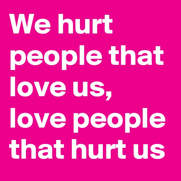 We hurt people that love us, love people that hurt us