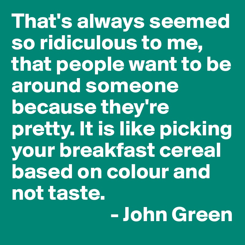 That's always seemed so ridiculous to me, that people want to be around someone because they're pretty. It is like picking your breakfast cereal based on colour and not taste.        
                       - John Green