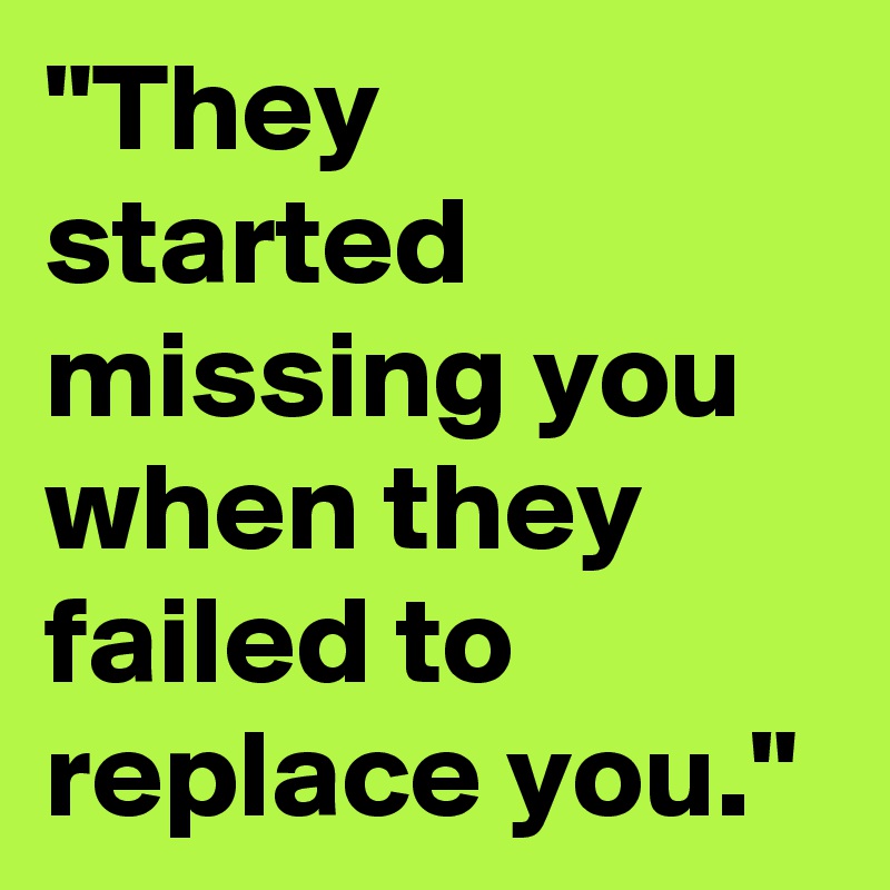 "They started missing you when they failed to replace you." 