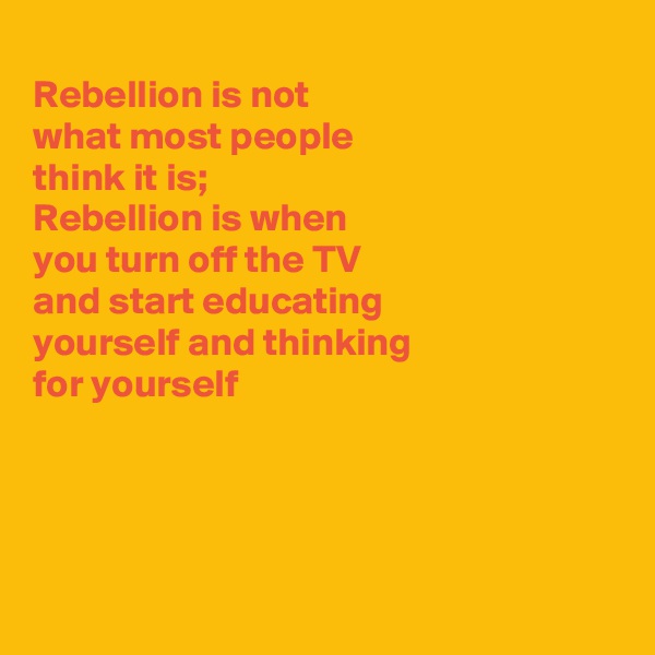 
Rebellion is not
what most people
think it is;
Rebellion is when
you turn off the TV
and start educating
yourself and thinking
for yourself 




