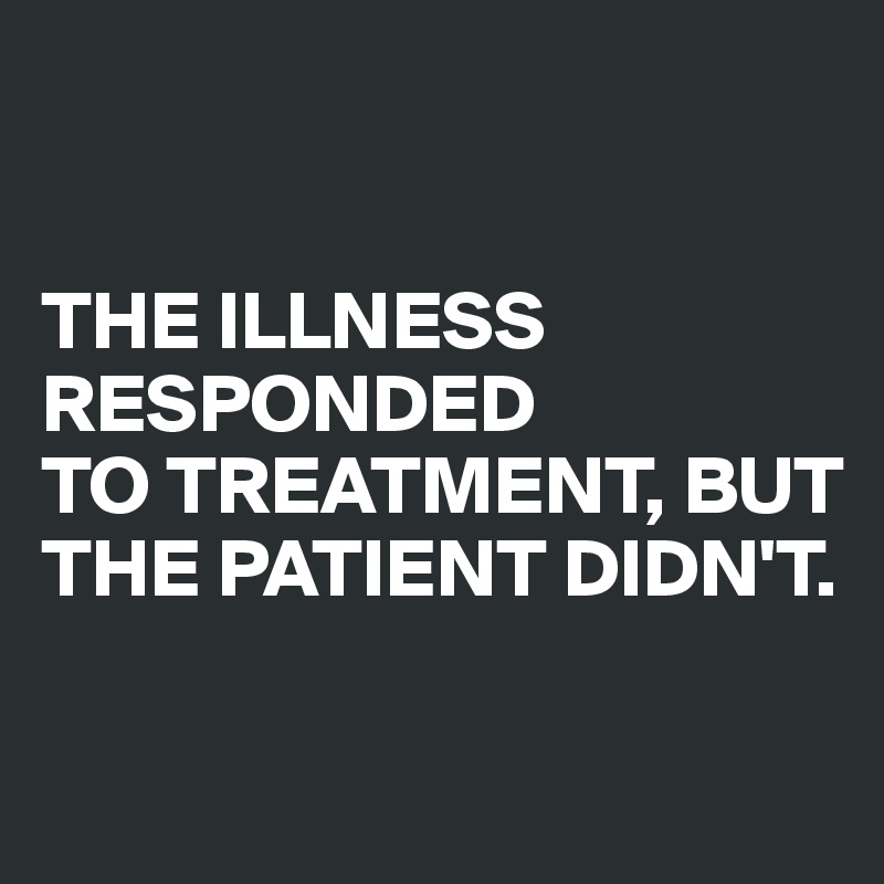 


THE ILLNESS RESPONDED 
TO TREATMENT, BUT THE PATIENT DIDN'T. 

