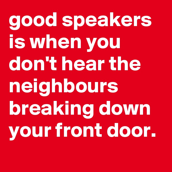 good speakers is when you don't hear the neighbours breaking down your front door. 