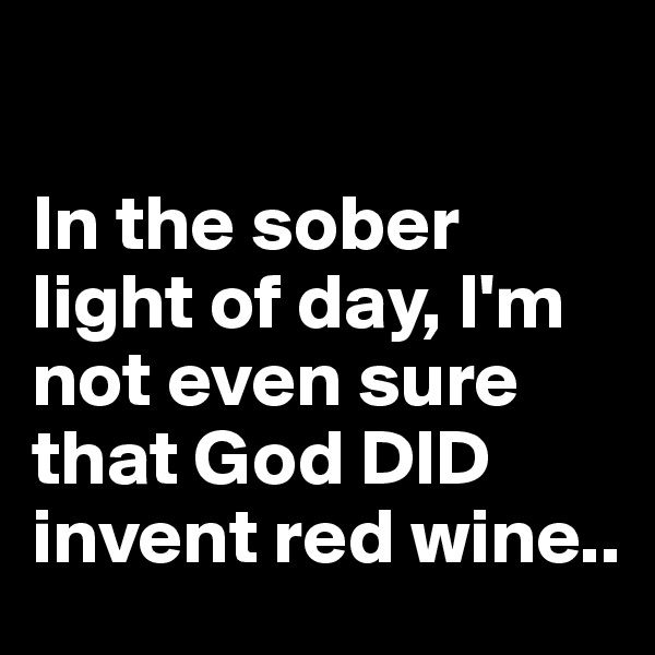

In the sober light of day, I'm not even sure that God DID invent red wine..