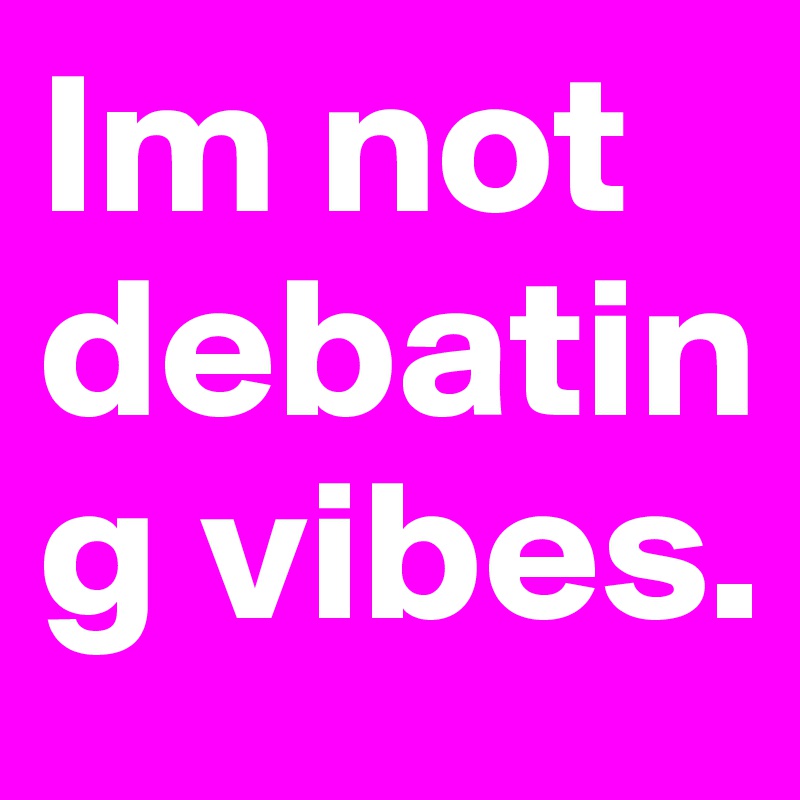 Im not debating vibes.