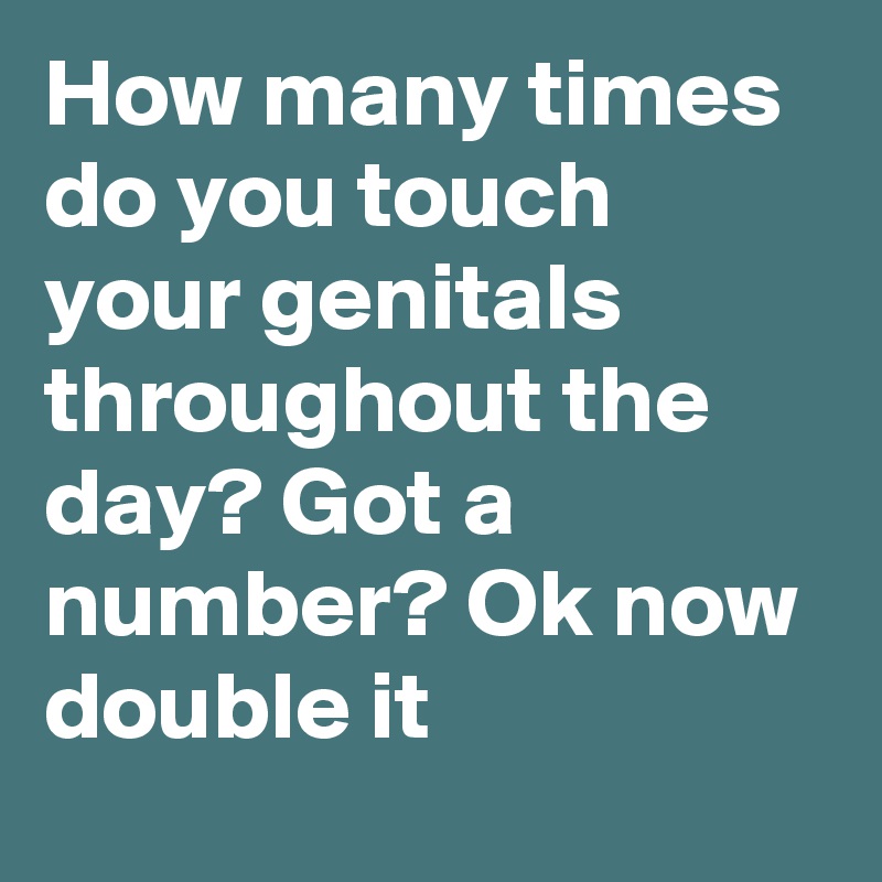 How many times do you touch your genitals throughout the day? Got a number? Ok now double it