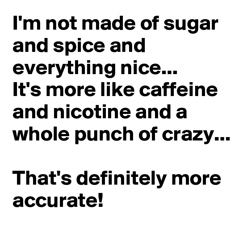 I'm not made of sugar and spice and everything nice...      It's more like caffeine and nicotine and a whole punch of crazy...                                                      That's definitely more accurate!   