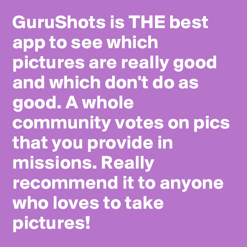 GuruShots is THE best app to see which pictures are really good and which don't do as good. A whole community votes on pics that you provide in missions. Really recommend it to anyone who loves to take pictures!