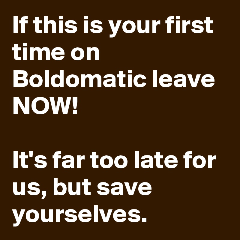 If this is your first time on Boldomatic leave NOW!

It's far too late for us, but save yourselves.