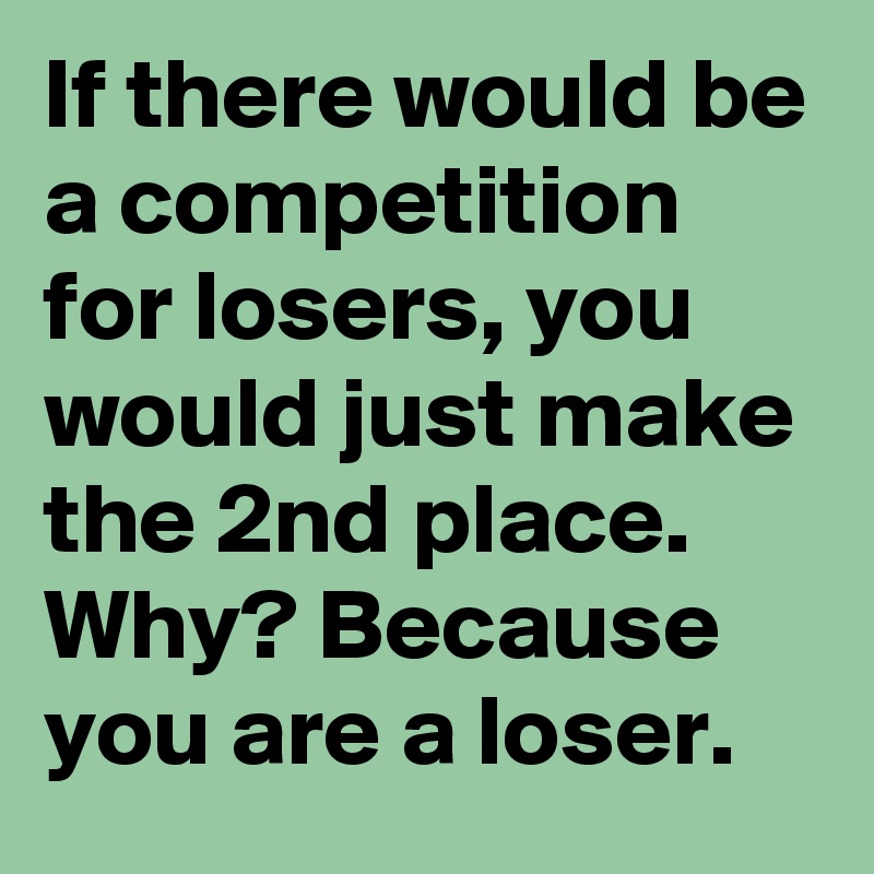 If there would be a competition for losers, you would just make the 2nd place. Why? Because you are a loser. 