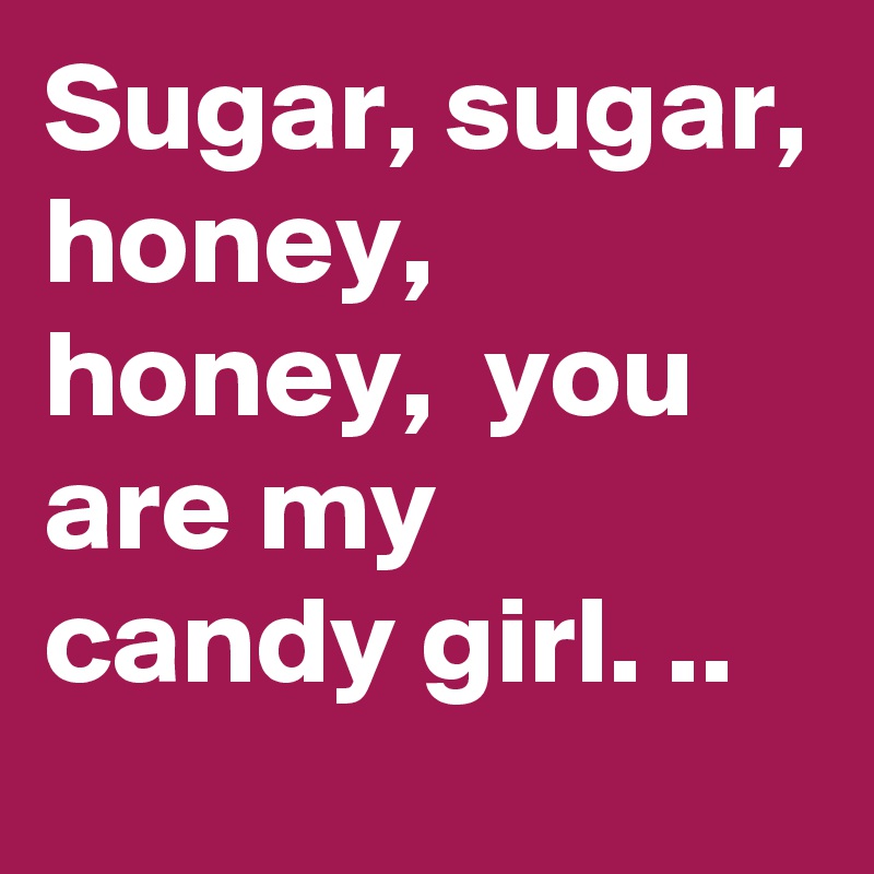 Sugar, sugar, honey, honey,  you are my candy girl. ..