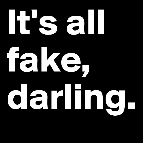 It's all fake,
darling.