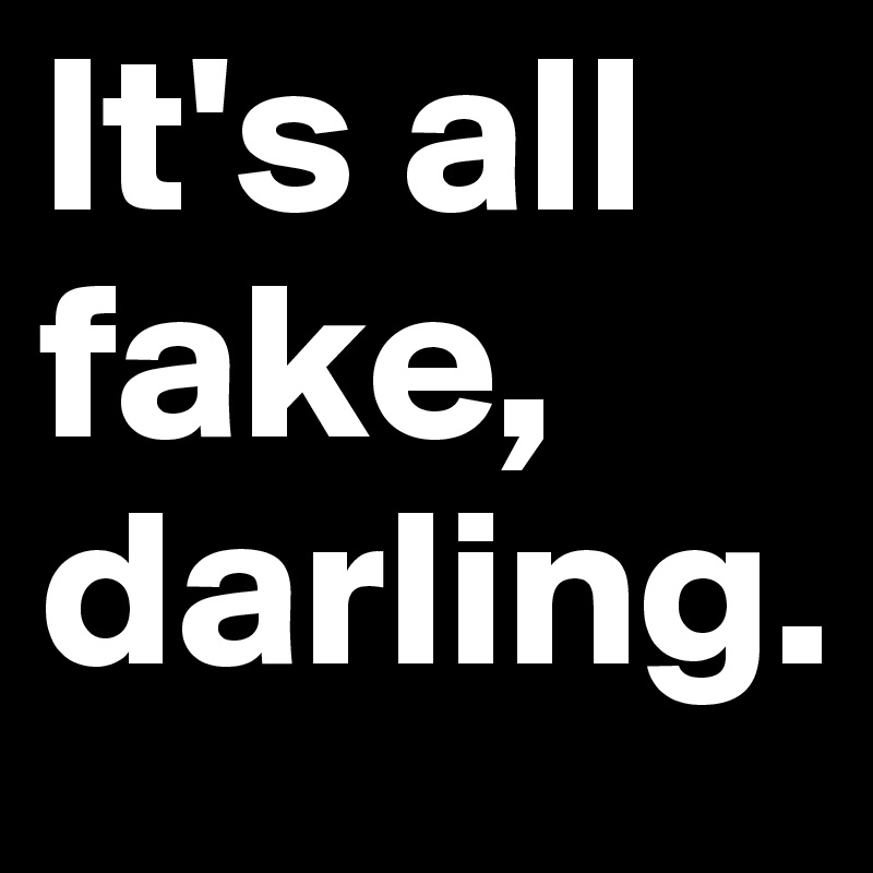 It's all fake,
darling.