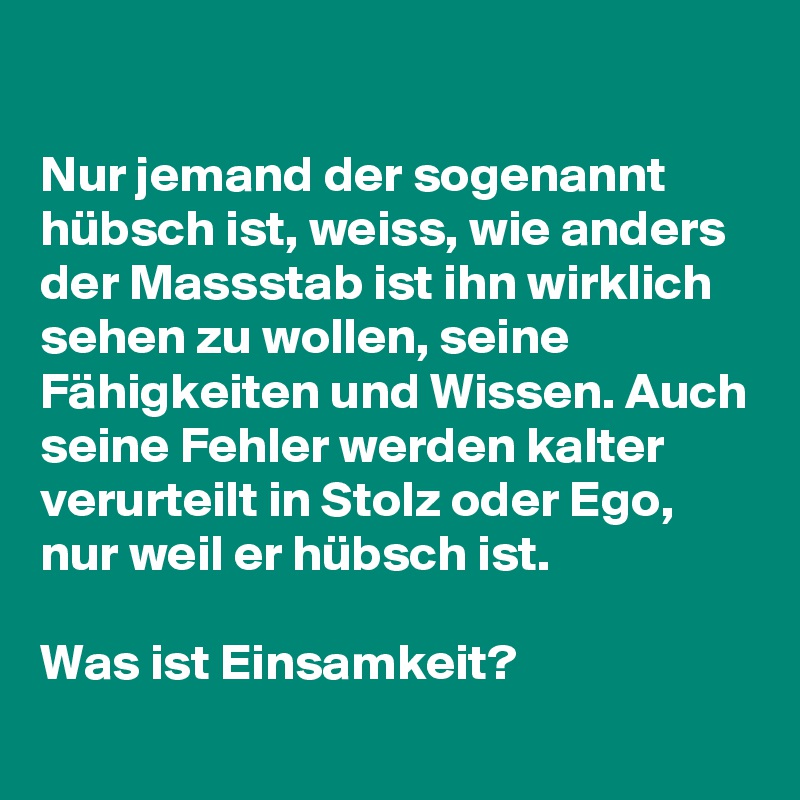 

Nur jemand der sogenannt hübsch ist, weiss, wie anders der Massstab ist ihn wirklich sehen zu wollen, seine Fähigkeiten und Wissen. Auch seine Fehler werden kalter verurteilt in Stolz oder Ego, nur weil er hübsch ist. 

Was ist Einsamkeit?
 