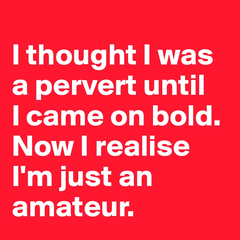 
I thought I was a pervert until 
I came on bold. Now I realise I'm just an amateur.