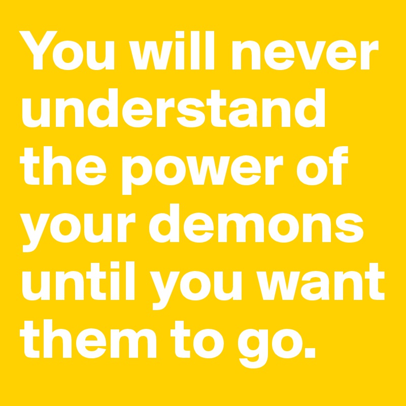 You will never understand the power of your demons until you want them to go. 