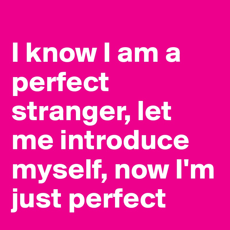
I know I am a perfect stranger, let me introduce myself, now I'm just perfect