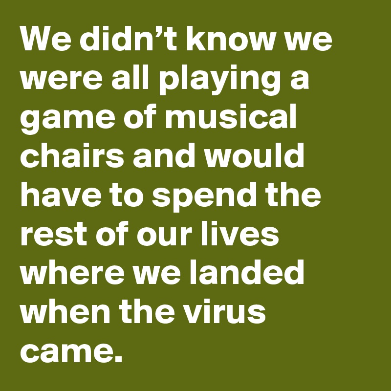 We didn’t know we were all playing a game of musical chairs and would have to spend the rest of our lives where we landed when the virus came.