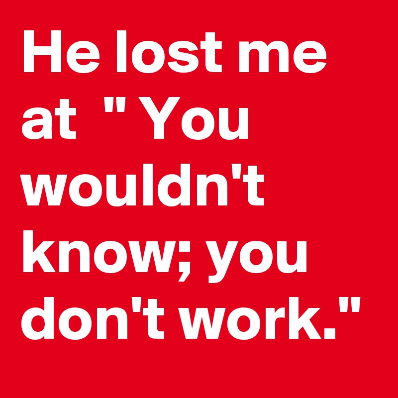 He lost me at  " You wouldn't know; you don't work."