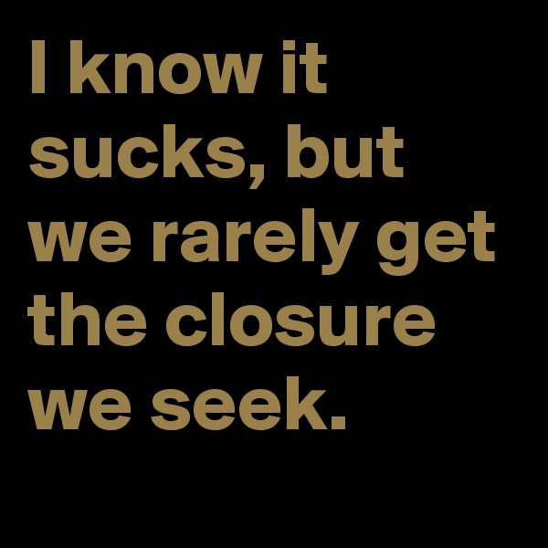 I know it sucks, but we rarely get the closure we seek.