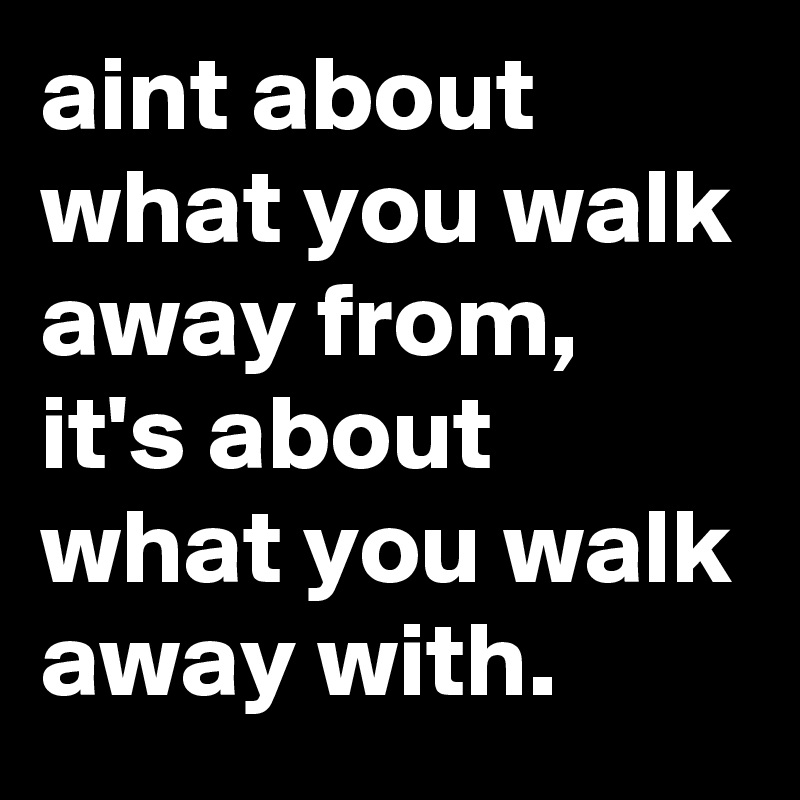 aint about what you walk away from, it's about what you walk away with. 