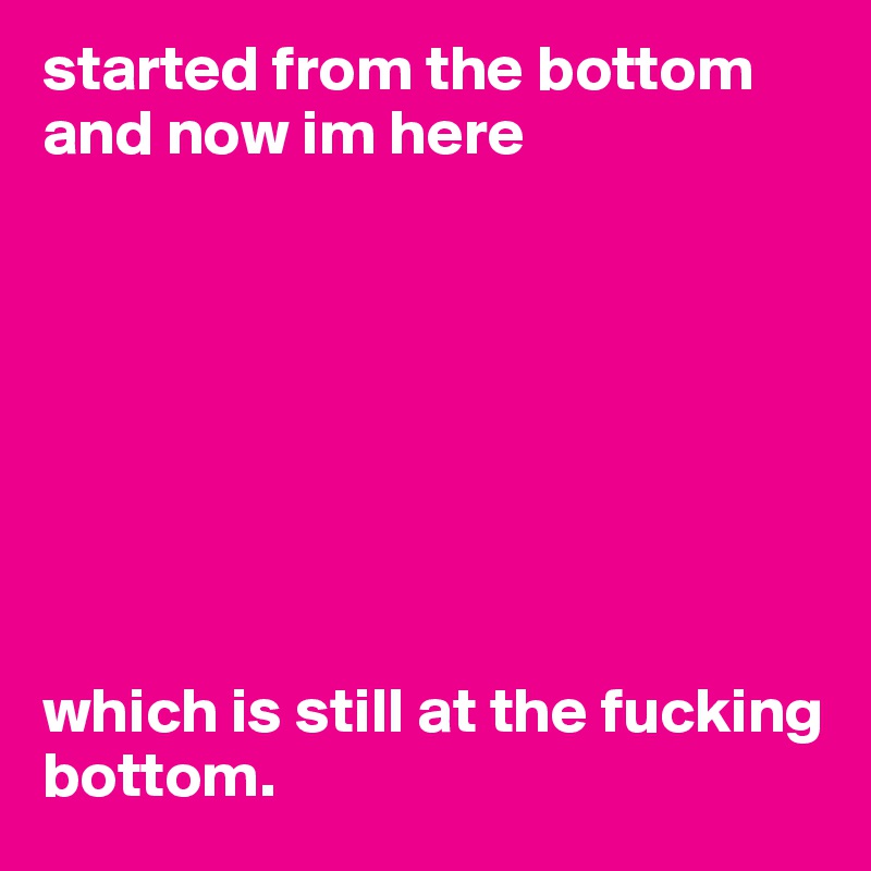 started from the bottom and now im here








which is still at the fucking bottom. 