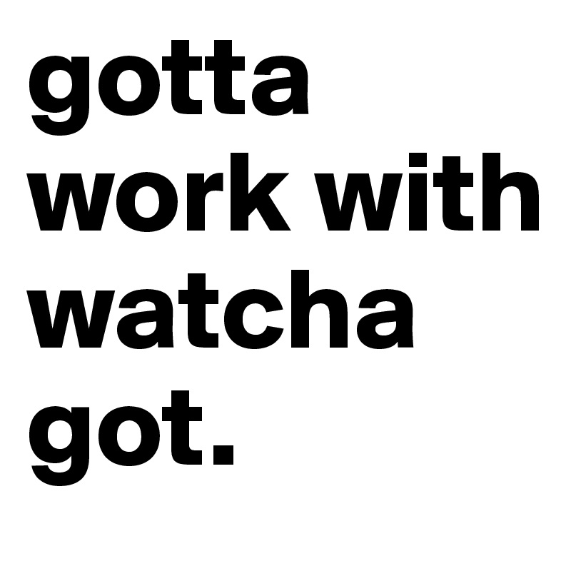 gotta work with watcha got.