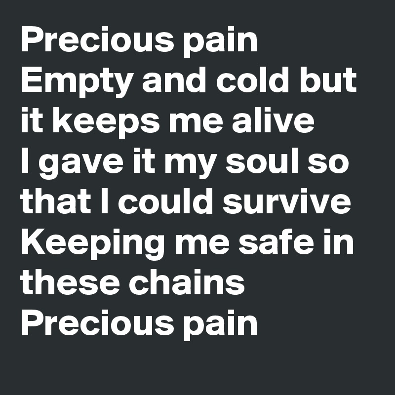 Precious pain 
Empty and cold but it keeps me alive
I gave it my soul so that I could survive
Keeping me safe in these chains
Precious pain 