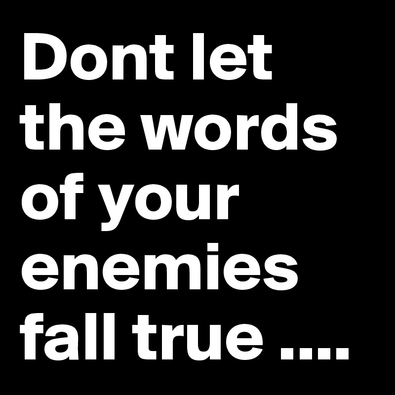 Dont let the words of your enemies fall true ....