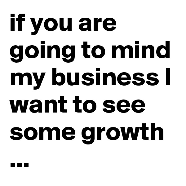 if you are going to mind my business I want to see some growth ...
