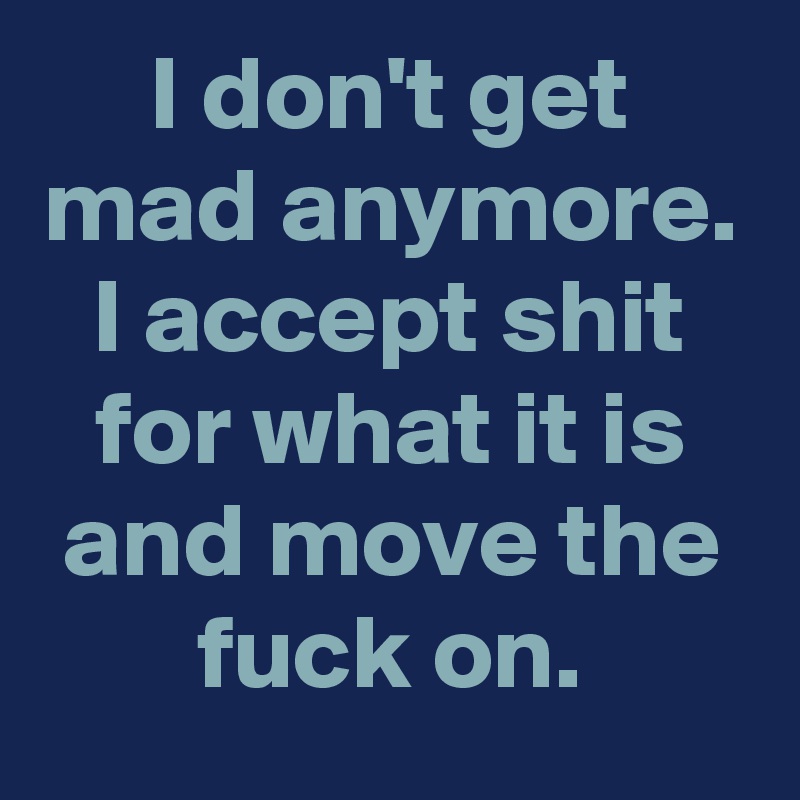 I don't get mad anymore. I accept shit for what it is and move the fuck on.