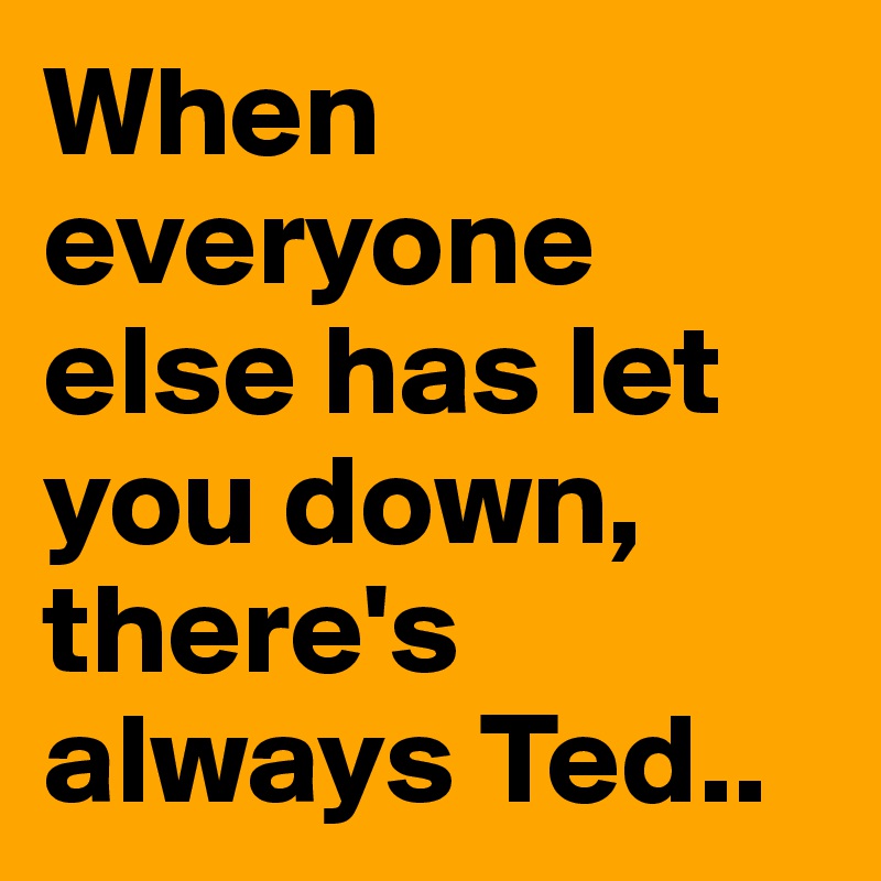 When everyone else has let you down, there's always Ted..
