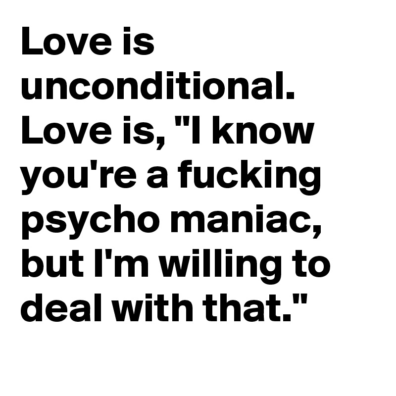 Love is unconditional. Love is, "I know you're a fucking psycho maniac, but I'm willing to deal with that."
