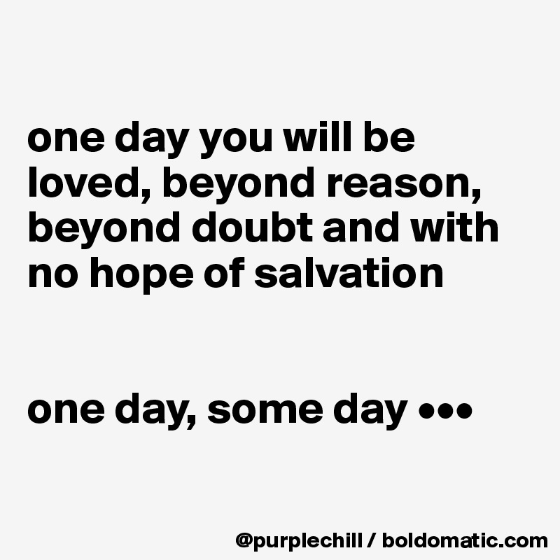 

one day you will be 
loved, beyond reason, 
beyond doubt and with 
no hope of salvation 


one day, some day •••

