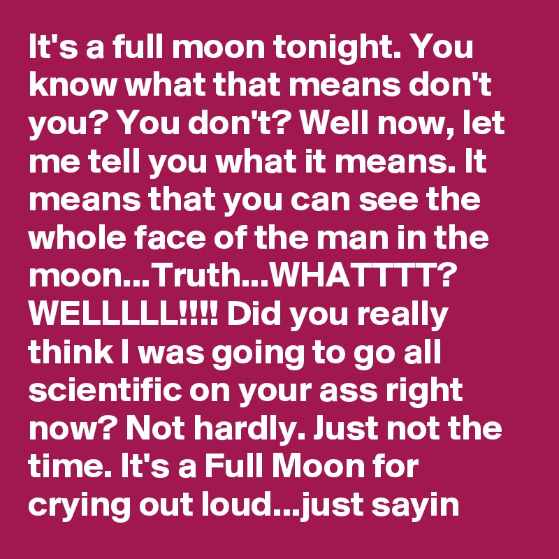 It's a full moon tonight. You know what that means don't you? You don't? Well now, let me tell you what it means. It means that you can see the whole face of the man in the moon...Truth...WHATTTT? WELLLLL!!!! Did you really think I was going to go all scientific on your ass right now? Not hardly. Just not the time. It's a Full Moon for crying out loud...just sayin