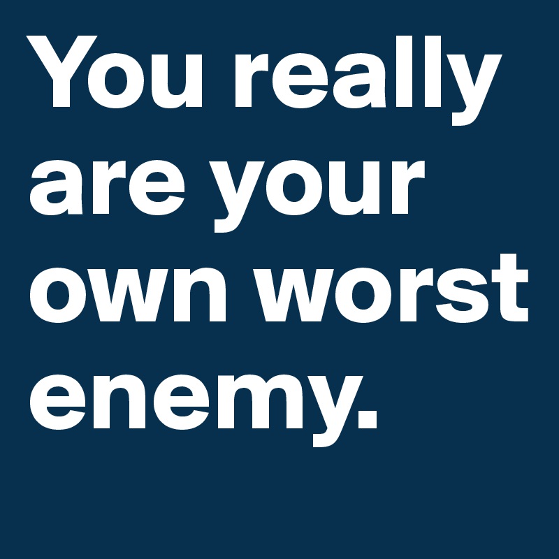 You really are your own worst enemy.