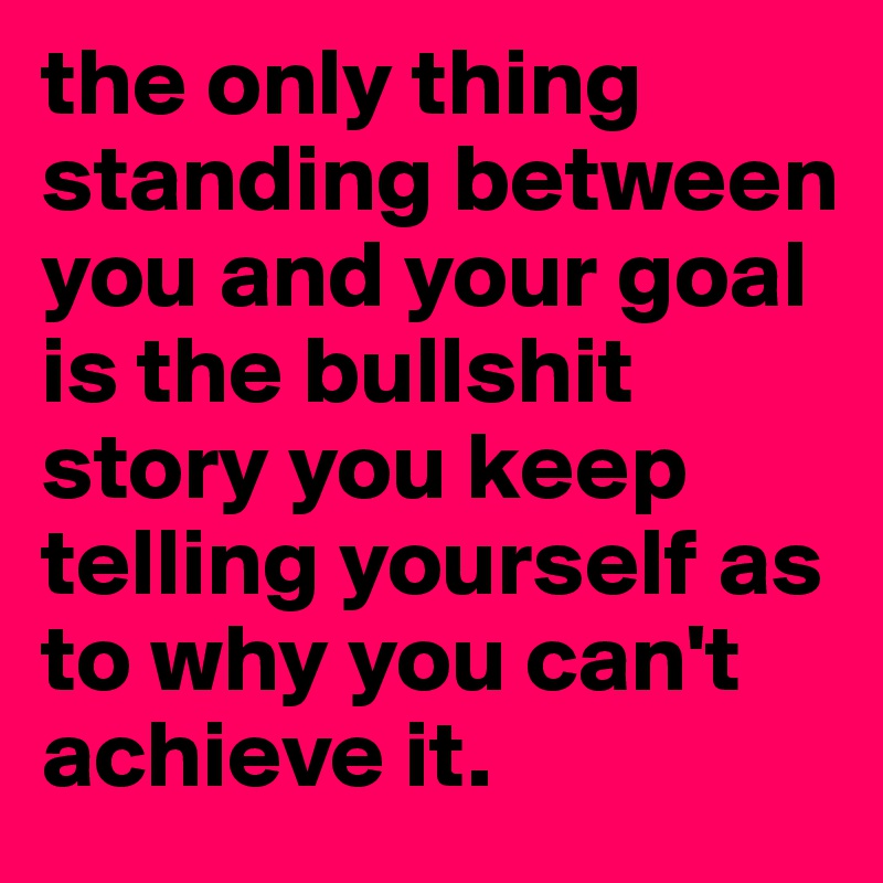 the only thing standing between you and your goal is the bullshit story you keep telling yourself as to why you can't achieve it.
