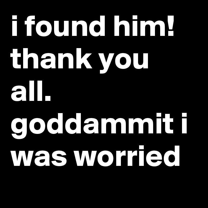 i found him! thank you all. goddammit i was worried