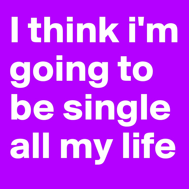 I think i'm going to be single all my life