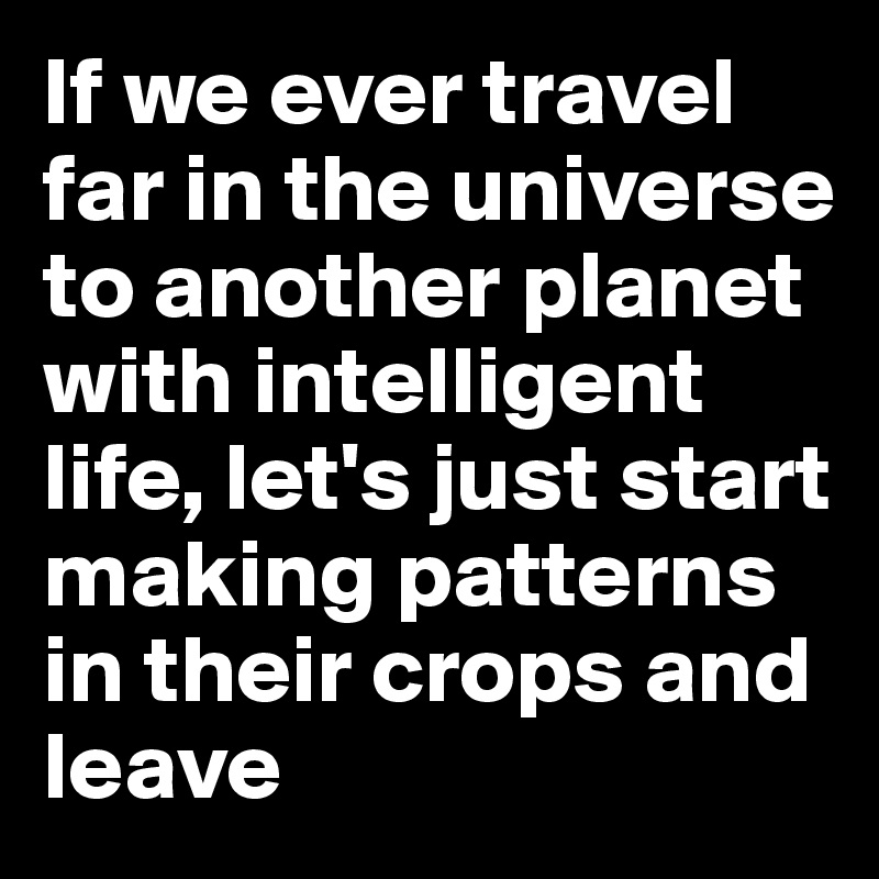 If we ever travel far in the universe to another planet with intelligent life, let's just start making patterns in their crops and leave