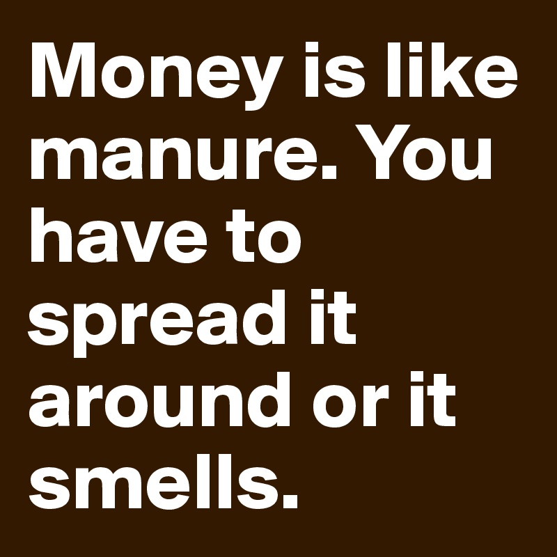 Money is like manure. You have to spread it around or it smells. 