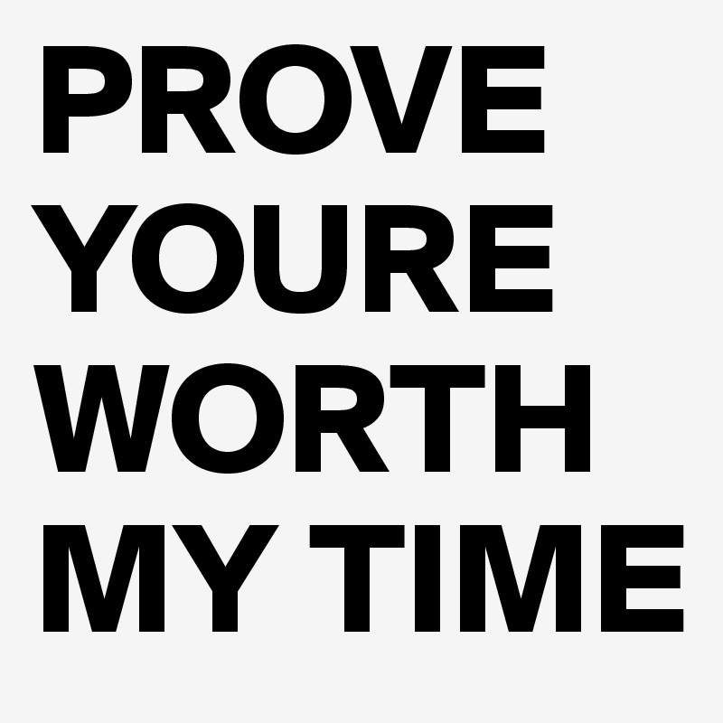 PROVE YOURE WORTH MY TIME