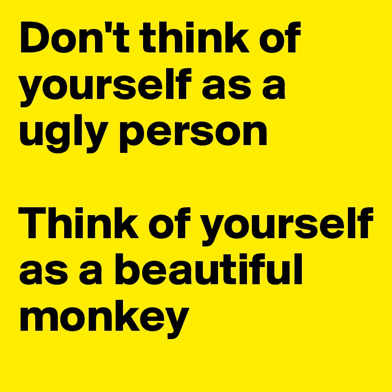 Don't think of yourself as a ugly person

Think of yourself as a beautiful monkey 