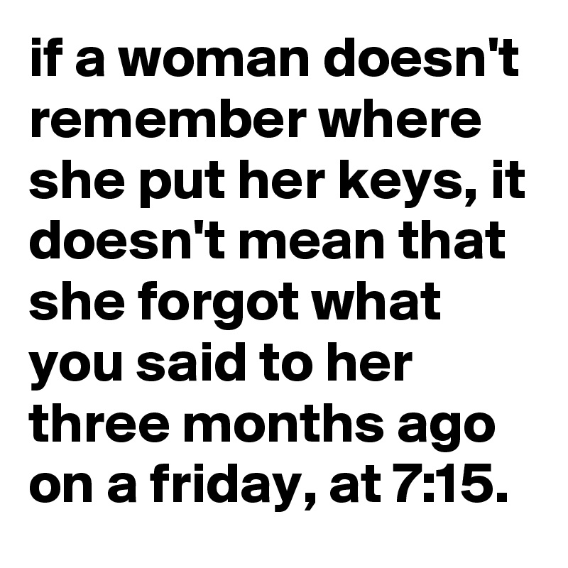 if a woman doesn't remember where she put her keys, it doesn't mean that she forgot what you said to her three months ago on a friday, at 7:15.
