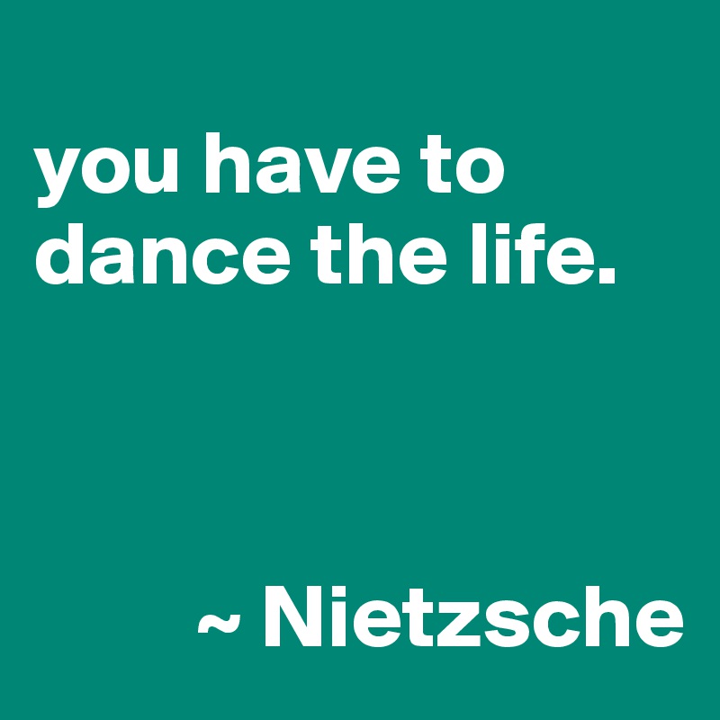
you have to dance the life. 


      
         ~ Nietzsche