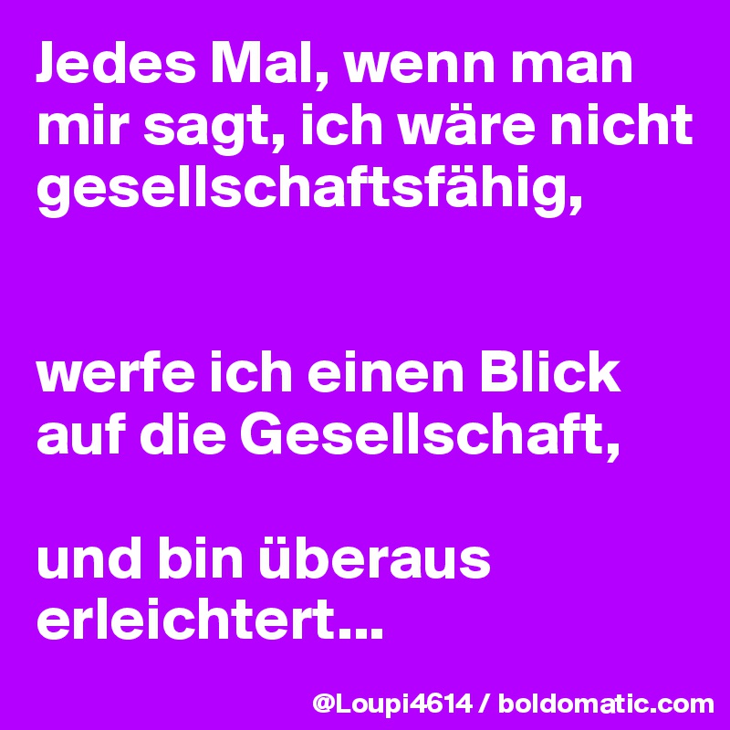 Jedes Mal, wenn man mir sagt, ich wäre nicht gesellschaftsfähig,


werfe ich einen Blick auf die Gesellschaft,

und bin überaus erleichtert...