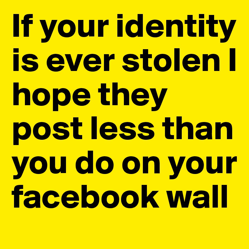 If your identity is ever stolen I hope they post less than you do on your facebook wall