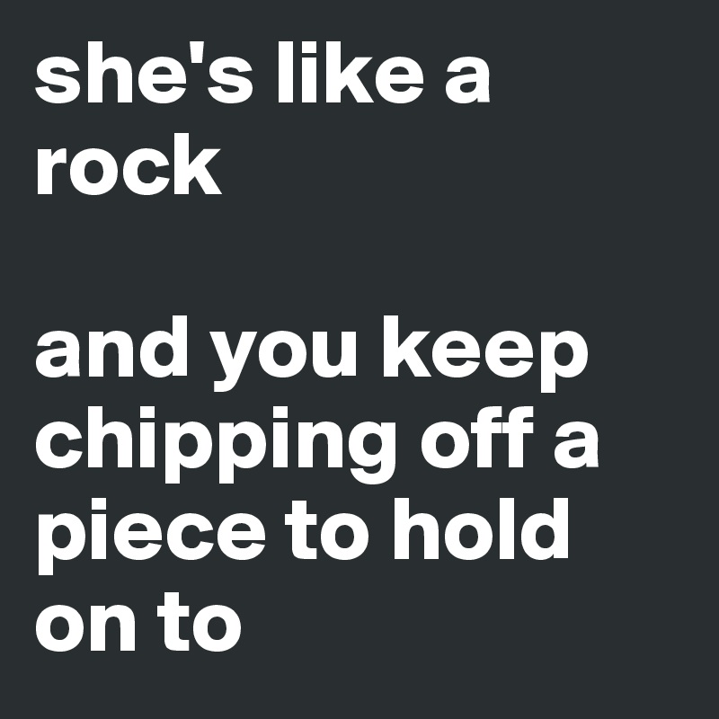 she's like a rock

and you keep chipping off a piece to hold on to
