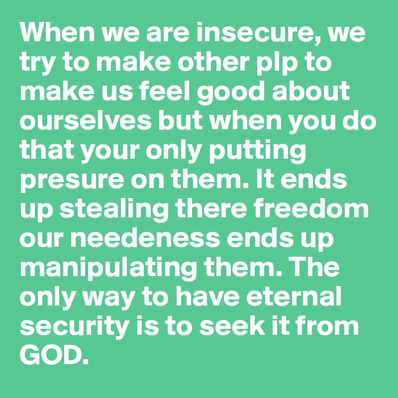 When we are insecure, we try to make other plp to make us feel good about ourselves but when you do that your only putting presure on them. It ends up stealing there freedom our needeness ends up manipulating them. The only way to have eternal security is to seek it from GOD. 