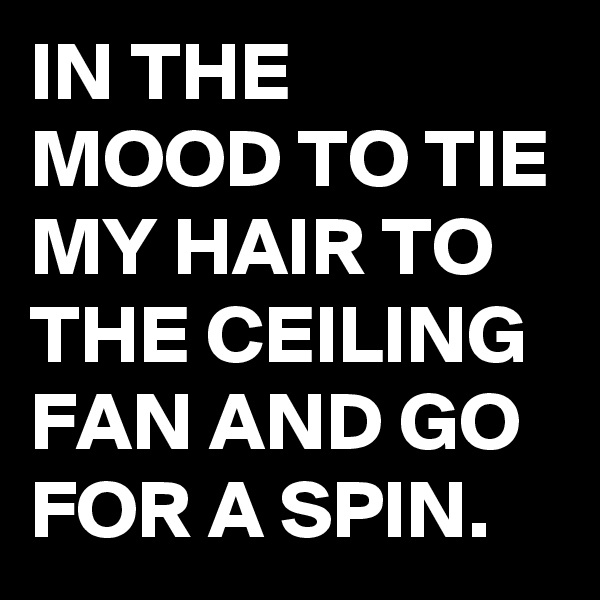 IN THE MOOD TO TIE MY HAIR TO THE CEILING FAN AND GO FOR A SPIN.